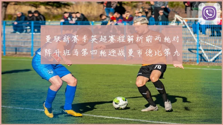 曼联新赛季英超赛程解析前两轮对阵升班马第四轮迎战曼市德比第九轮挑战蓝军