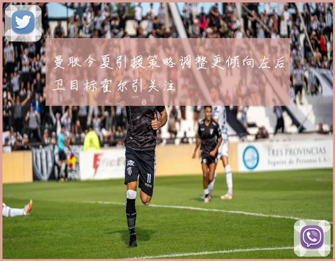 曼联今夏引援策略调整更倾向左后卫目标霍尔引关注