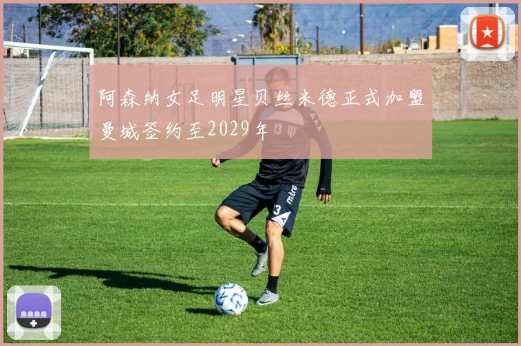 阿森纳女足明星贝丝米德正式加盟曼城签约至2029年