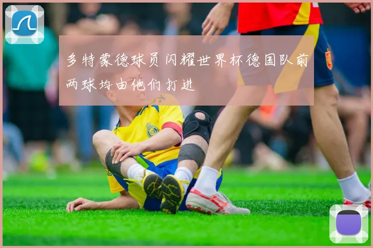 多特蒙德球员闪耀世界杯德国队前两球均由他们打进
