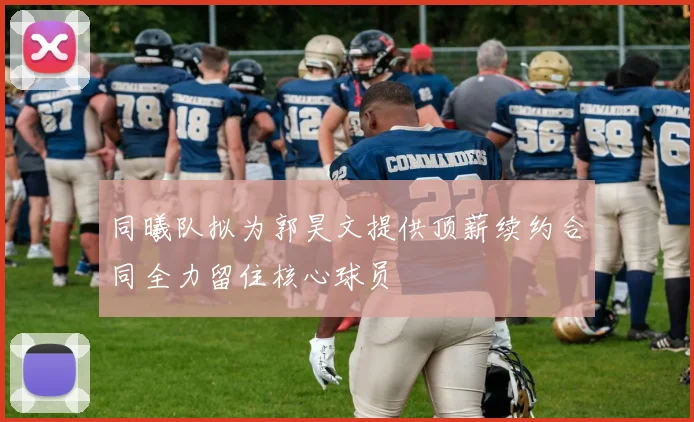 同曦队拟为郭昊文提供顶薪续约合同全力留住核心球员