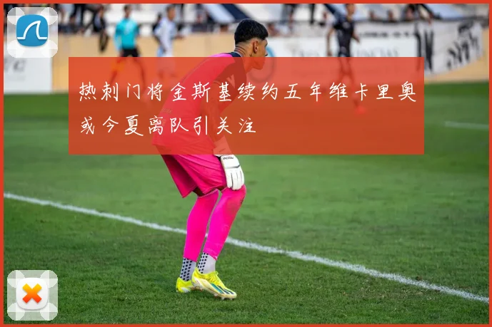 热刺门将金斯基续约五年维卡里奥或今夏离队引关注