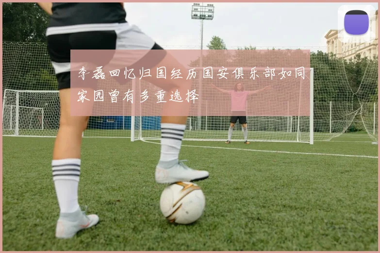 李磊回忆归国经历国安俱乐部如同家园曾有多重选择