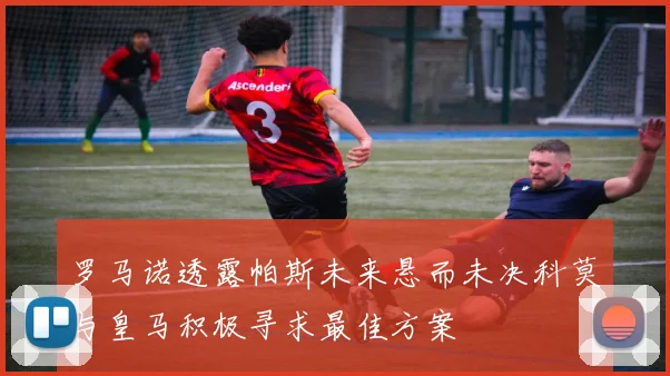 罗马诺透露帕斯未来悬而未决科莫与皇马积极寻求最佳方案