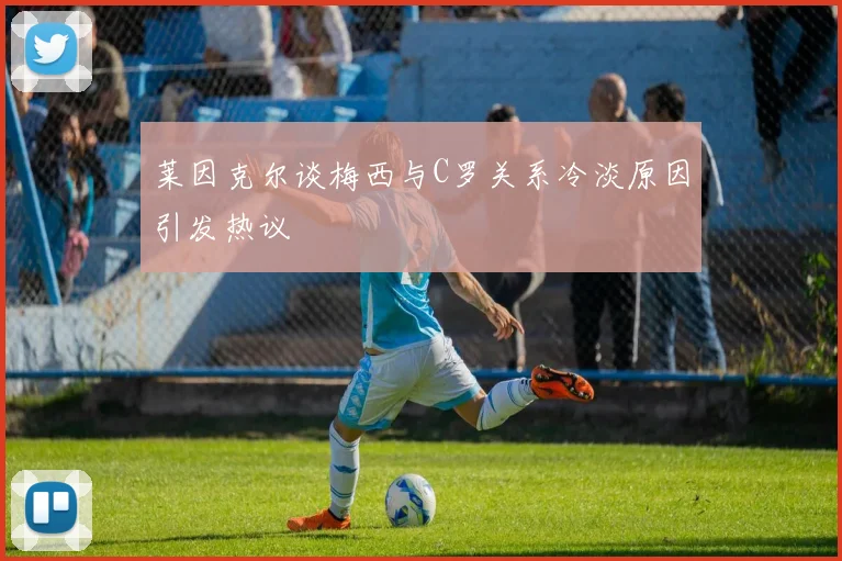 莱因克尔谈梅西与C罗关系冷淡原因引发热议