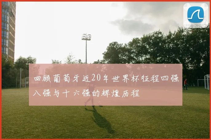 回顾葡萄牙近20年世界杯征程四强八强与十六强的辉煌历程