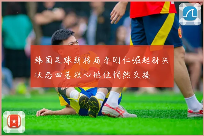 韩国足球新格局李刚仁崛起孙兴慜状态回落核心地位悄然交接